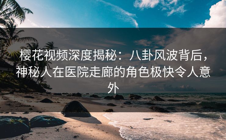 樱花视频深度揭秘：八卦风波背后，神秘人在医院走廊的角色极快令人意外