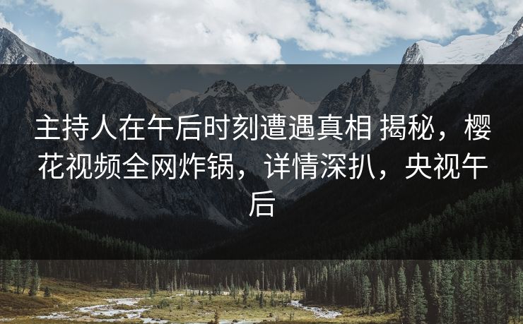 主持人在午后时刻遭遇真相 揭秘，樱花视频全网炸锅，详情深扒，央视午后