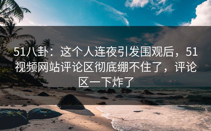 51八卦：这个人连夜引发围观后，51视频网站评论区彻底绷不住了，评论区一下炸了