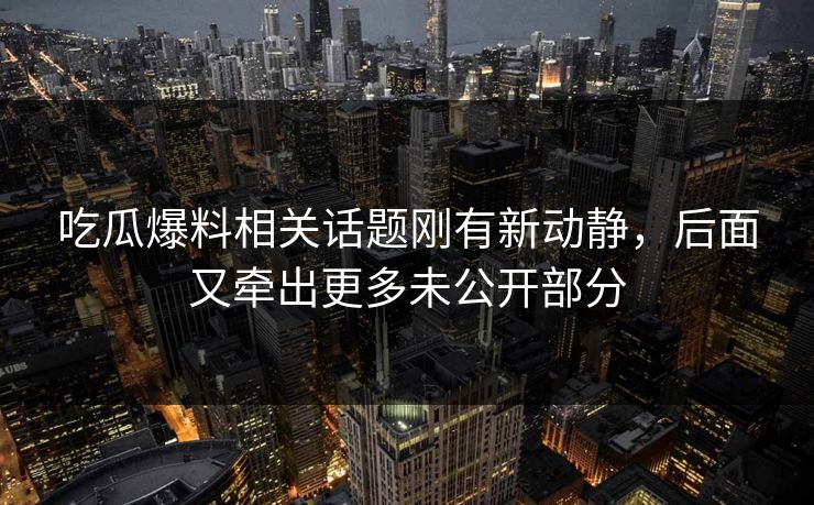 吃瓜爆料相关话题刚有新动静，后面又牵出更多未公开部分