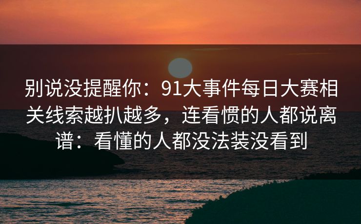 别说没提醒你：91大事件每日大赛相关线索越扒越多，连看惯的人都说离谱：看懂的人都没法装没看到