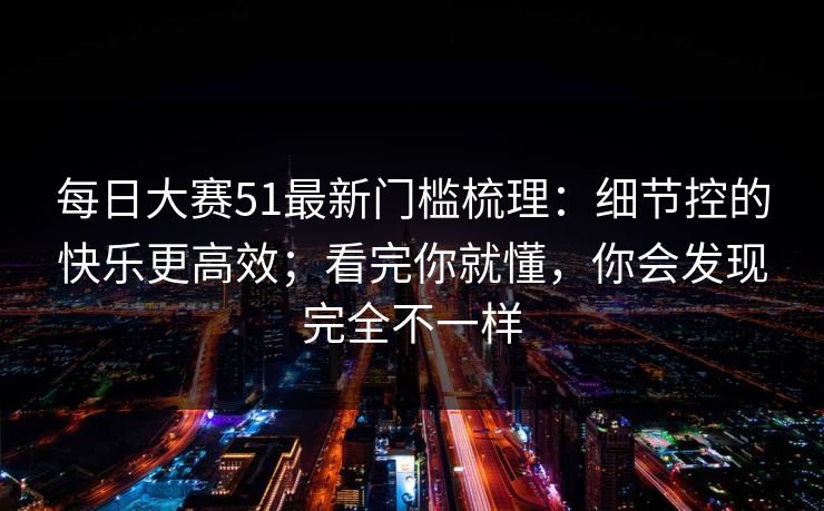 每日大赛51最新门槛梳理：细节控的快乐更高效；看完你就懂，你会发现完全不一样