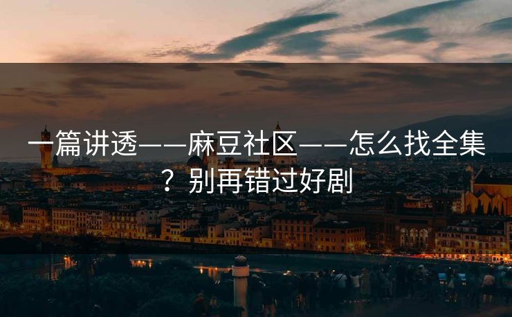一篇讲透——麻豆社区——怎么找全集？别再错过好剧