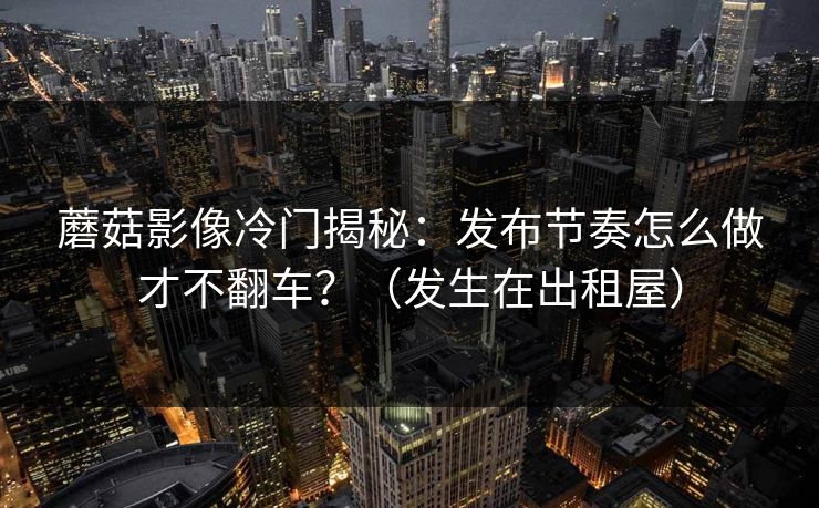 蘑菇影像冷门揭秘：发布节奏怎么做才不翻车？（发生在出租屋）