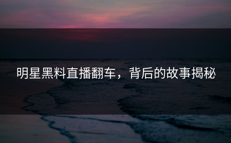 明星黑料直播翻车，背后的故事揭秘