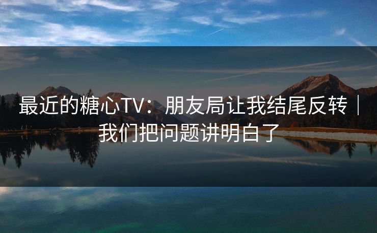 最近的糖心TV：朋友局让我结尾反转｜我们把问题讲明白了