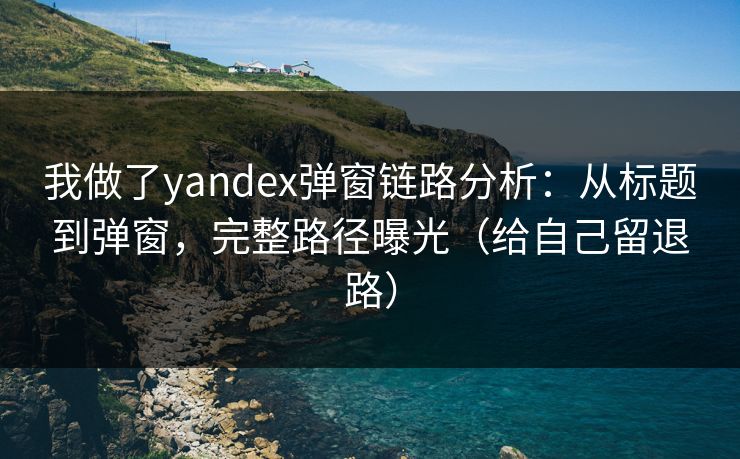 我做了yandex弹窗链路分析：从标题到弹窗，完整路径曝光（给自己留退路）