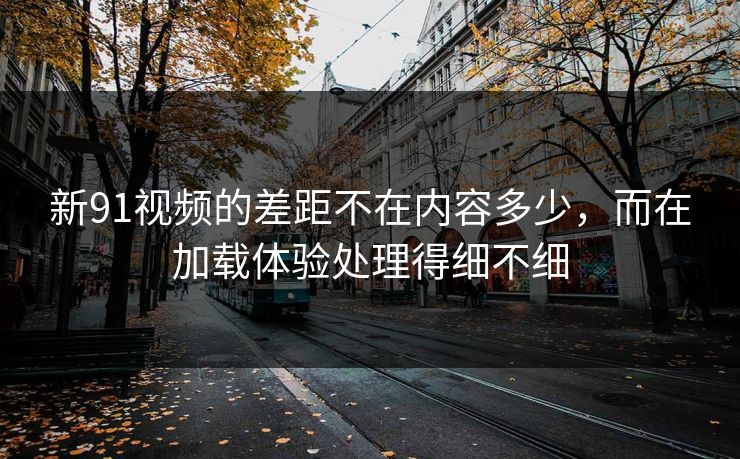 新91视频的差距不在内容多少，而在加载体验处理得细不细