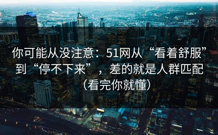 你可能从没注意：51网从“看着舒服”到“停不下来”，差的就是人群匹配（看完你就懂）