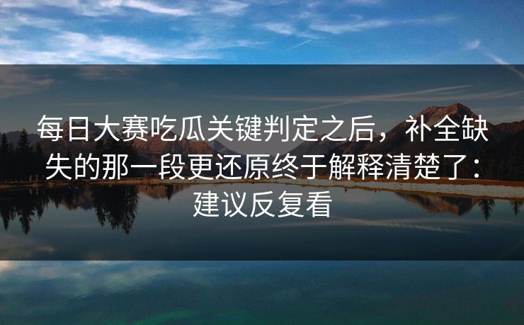 每日大赛吃瓜关键判定之后，补全缺失的那一段更还原终于解释清楚了：建议反复看