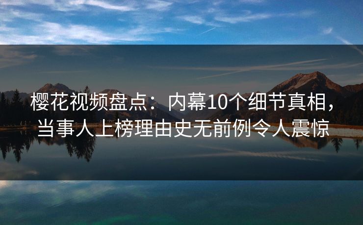 樱花视频盘点：内幕10个细节真相，当事人上榜理由史无前例令人震惊