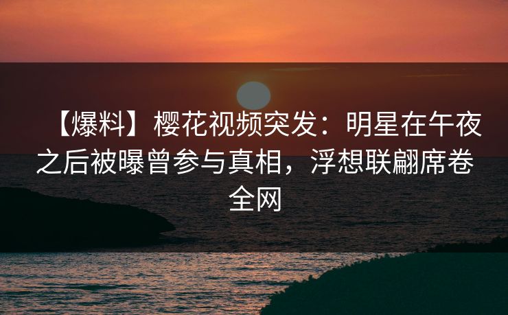 【爆料】樱花视频突发：明星在午夜之后被曝曾参与真相，浮想联翩席卷全网