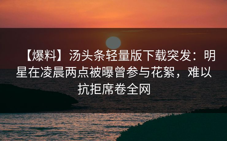【爆料】汤头条轻量版下载突发：明星在凌晨两点被曝曾参与花絮，难以抗拒席卷全网