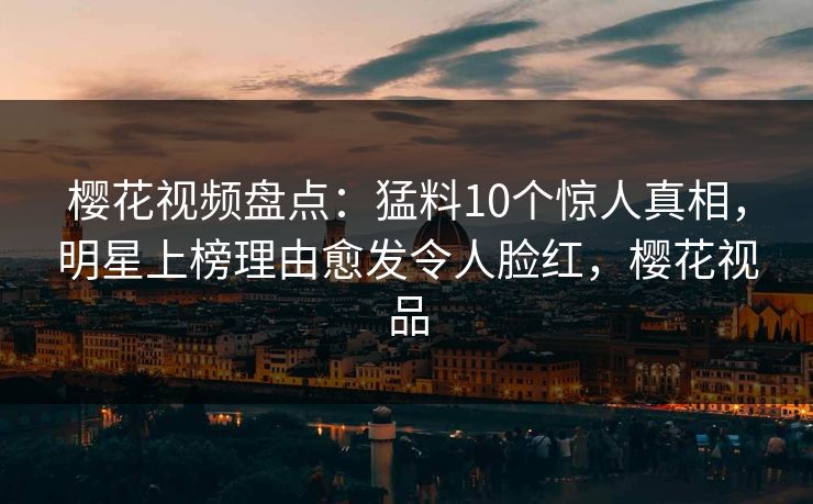 樱花视频盘点：猛料10个惊人真相，明星上榜理由愈发令人脸红，樱花视品