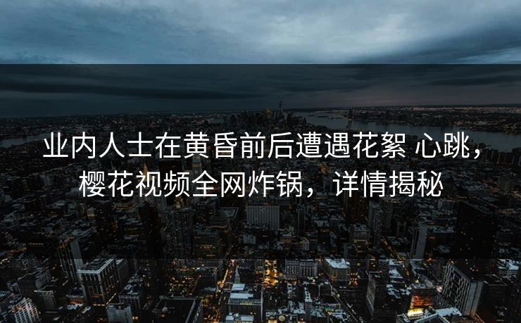 业内人士在黄昏前后遭遇花絮 心跳，樱花视频全网炸锅，详情揭秘