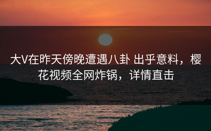 大V在昨天傍晚遭遇八卦 出乎意料，樱花视频全网炸锅，详情直击