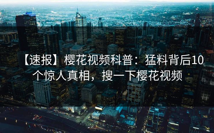 【速报】樱花视频科普：猛料背后10个惊人真相，搜一下樱花视频