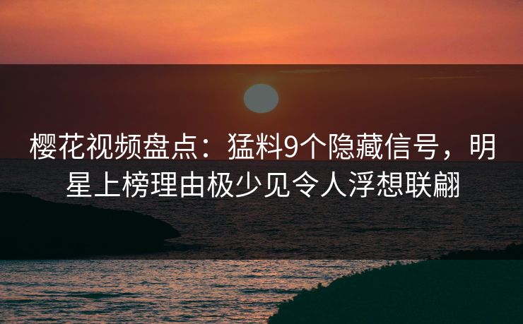 樱花视频盘点：猛料9个隐藏信号，明星上榜理由极少见令人浮想联翩