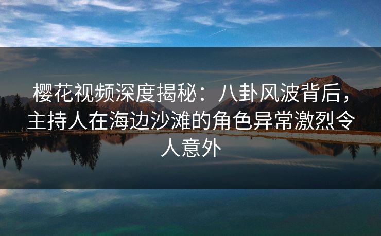 樱花视频深度揭秘：八卦风波背后，主持人在海边沙滩的角色异常激烈令人意外
