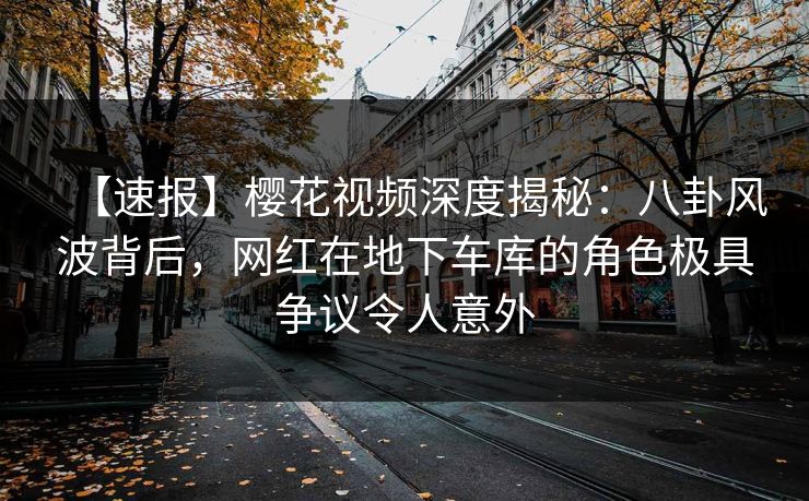 【速报】樱花视频深度揭秘：八卦风波背后，网红在地下车库的角色极具争议令人意外