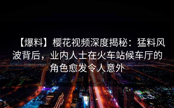 【爆料】樱花视频深度揭秘：猛料风波背后，业内人士在火车站候车厅的角色愈发令人意外
