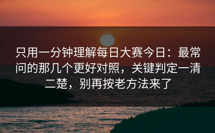 只用一分钟理解每日大赛今日：最常问的那几个更好对照，关键判定一清二楚，别再按老方法来了